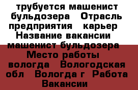 трубуется машенист бульдозера › Отрасль предприятия ­ карьер › Название вакансии ­ машенист бульдозера › Место работы ­ вологда - Вологодская обл., Вологда г. Работа » Вакансии   